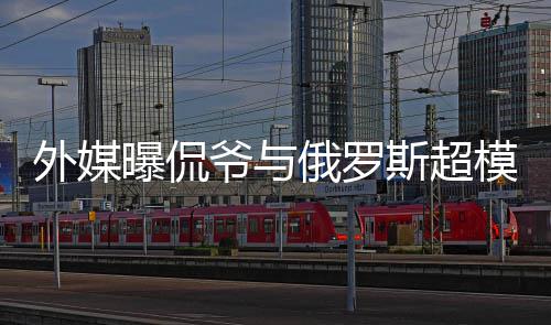 俄罗 女曝侃爷与友会中方是外媒模约c罗前女斯超