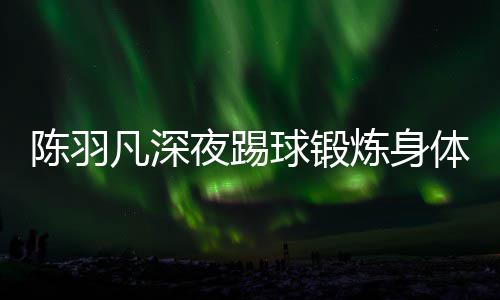 体 贴心女友陪伴夜踢严寒凡深不畏陈羽炼身球锻